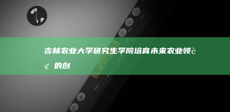 吉林农业大学研究生学院：培育未来农业领袖的创新摇篮